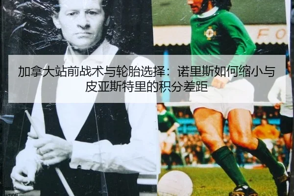 加拿大站前战术与轮胎选择：诺里斯如何缩小与皮亚斯特里的积分差距