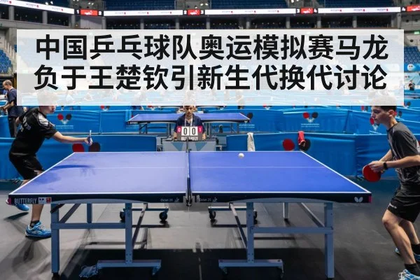 中国乒乓球队奥运模拟赛马龙负于王楚钦引新生代换代讨论